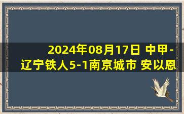 2024年08月17日 中甲-辽宁铁人5-1南京城市 安以恩梅开二度